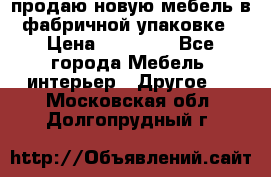 продаю новую мебель в фабричной упаковке › Цена ­ 12 750 - Все города Мебель, интерьер » Другое   . Московская обл.,Долгопрудный г.